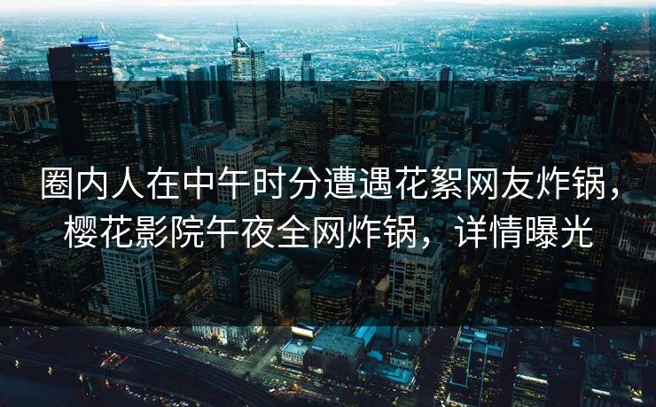 圈内人在中午时分遭遇花絮网友炸锅，樱花影院午夜全网炸锅，详情曝光