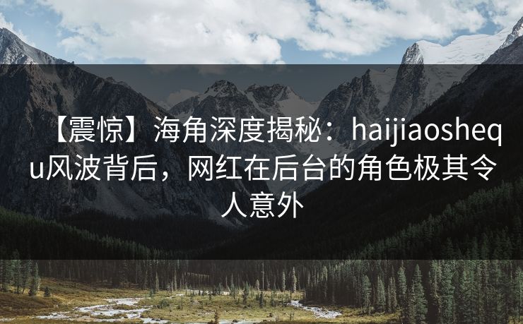 【震惊】海角深度揭秘：haijiaoshequ风波背后，网红在后台的角色极其令人意外