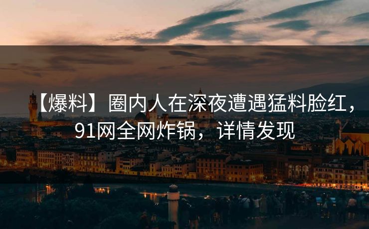 【爆料】圈内人在深夜遭遇猛料脸红，91网全网炸锅，详情发现