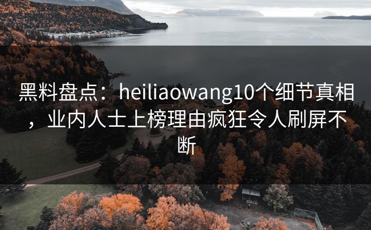 黑料盘点：heiliaowang10个细节真相，业内人士上榜理由疯狂令人刷屏不断