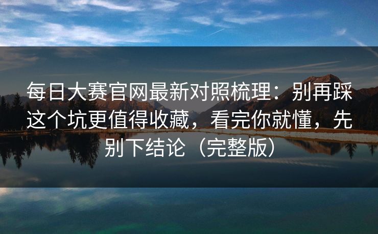 每日大赛官网最新对照梳理：别再踩这个坑更值得收藏，看完你就懂，先别下结论（完整版）