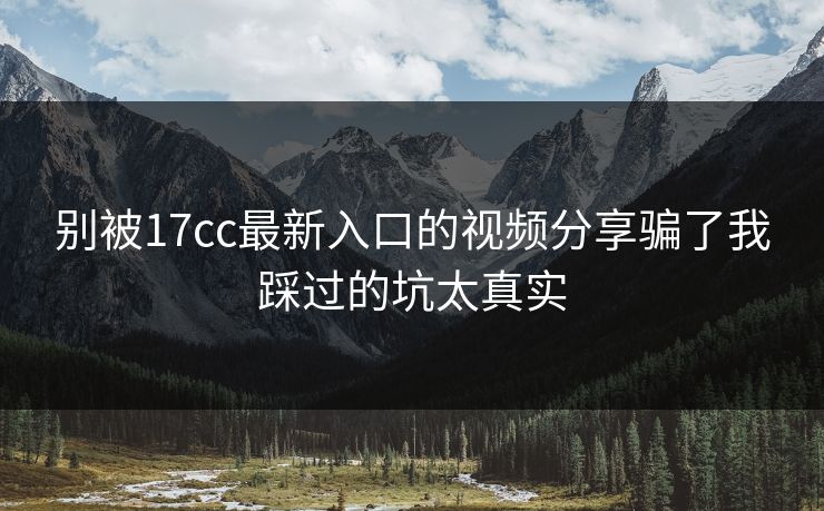 别被17cc最新入口的视频分享骗了我踩过的坑太真实 别被17cc最新入口的视频分享骗了我踩过的坑太真实