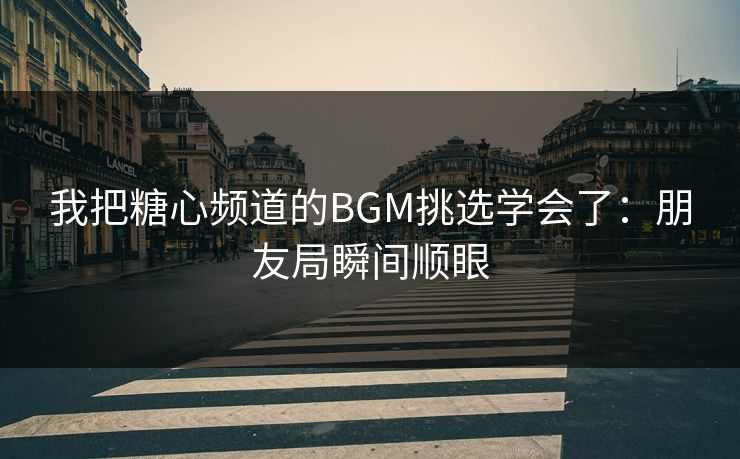 我把糖心频道的BGM挑选学会了：朋友局瞬间顺眼