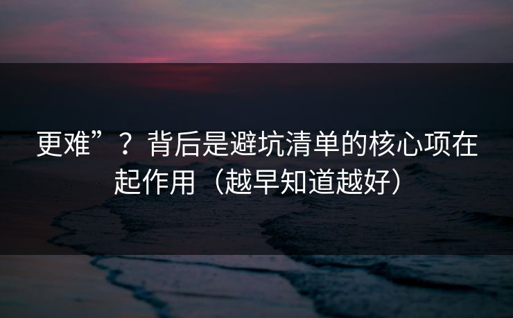 更难”？背后是避坑清单的核心项在起作用（越早知道越好）