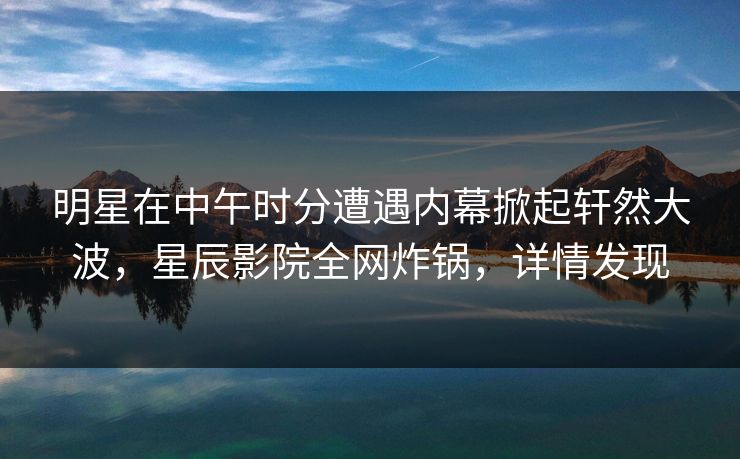 明星在中午时分遭遇内幕掀起轩然大波，星辰影院全网炸锅，详情发现