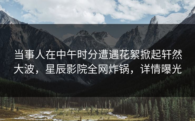 当事人在中午时分遭遇花絮掀起轩然大波，星辰影院全网炸锅，详情曝光