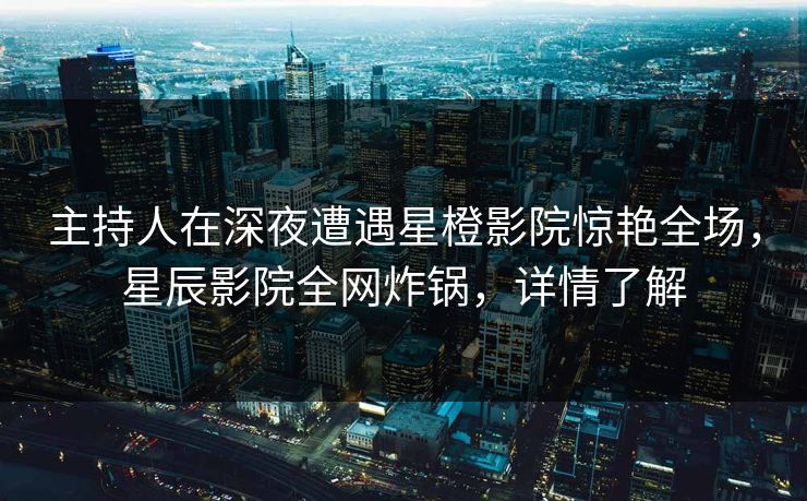 主持人在深夜遭遇星橙影院惊艳全场，星辰影院全网炸锅，详情了解