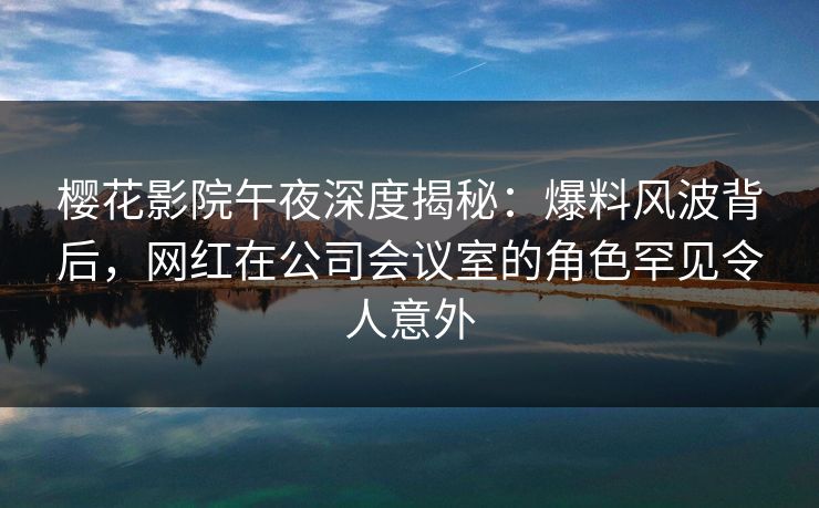 樱花影院午夜深度揭秘：爆料风波背后，网红在公司会议室的角色罕见令人意外