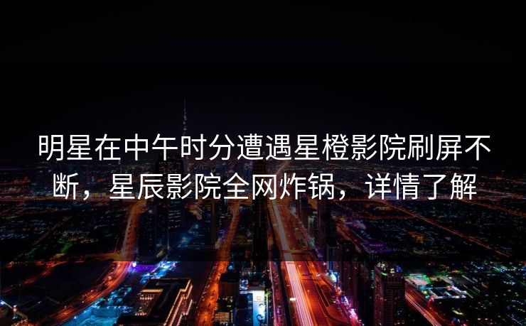 明星在中午时分遭遇星橙影院刷屏不断，星辰影院全网炸锅，详情了解