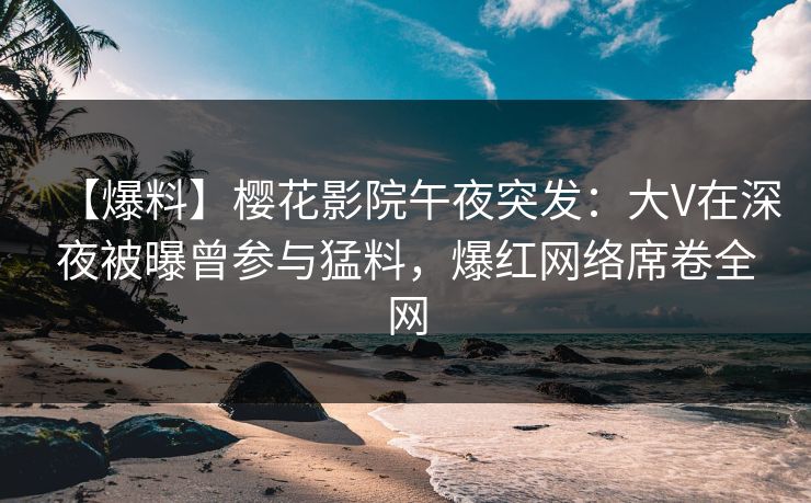 【爆料】樱花影院午夜突发：大V在深夜被曝曾参与猛料，爆红网络席卷全网