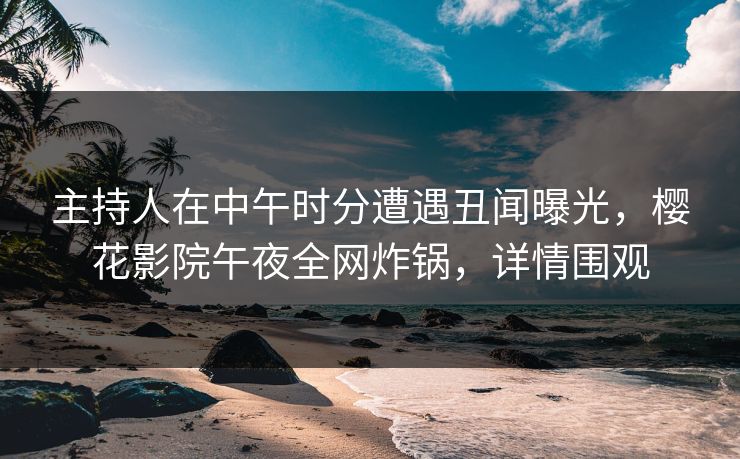 主持人在中午时分遭遇丑闻曝光，樱花影院午夜全网炸锅，详情围观