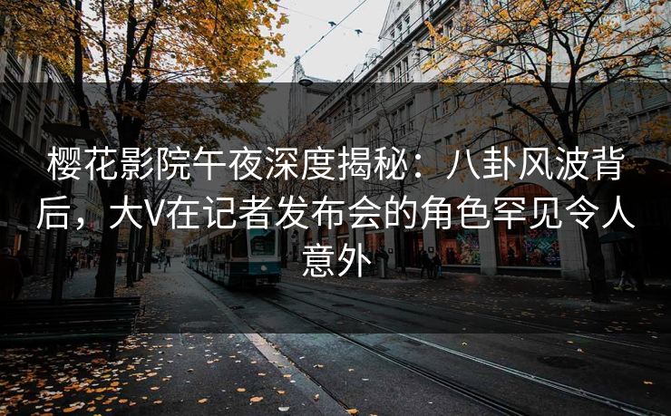 樱花影院午夜深度揭秘：八卦风波背后，大V在记者发布会的角色罕见令人意外