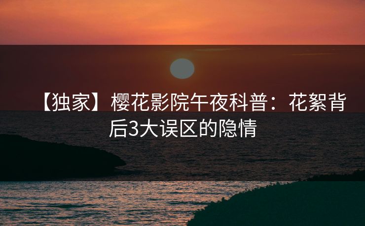 【独家】樱花影院午夜科普：花絮背后3大误区的隐情
