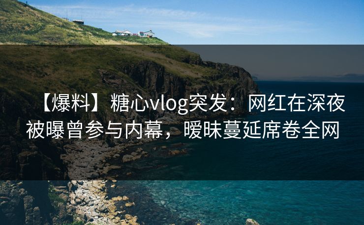 【爆料】糖心vlog突发：网红在深夜被曝曾参与内幕，暧昧蔓延席卷全网