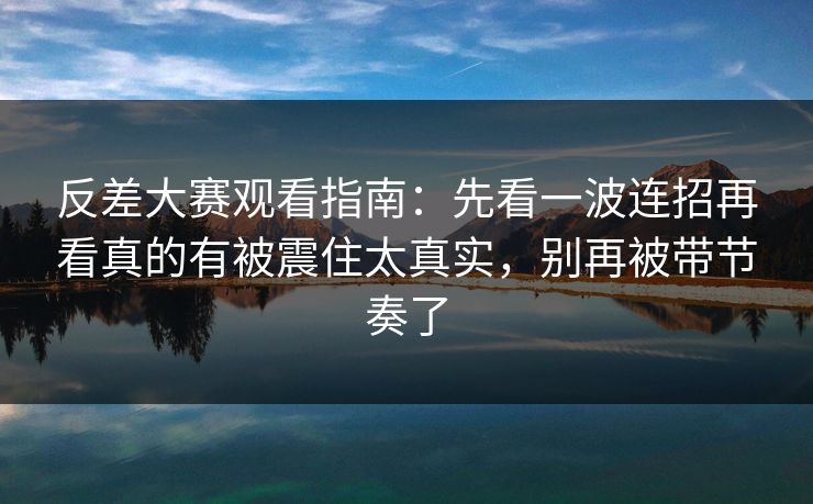反差大赛观看指南：先看一波连招再看真的有被震住太真实，别再被带节奏了