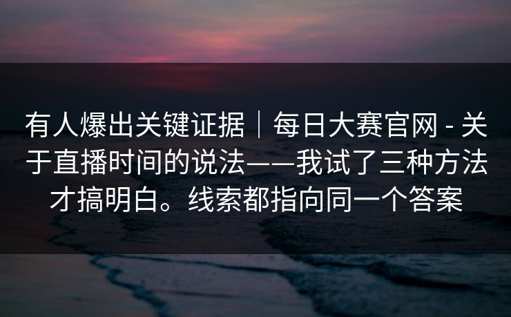 有人爆出关键证据|每日大赛官网 - 关于直播时间的说法——我试了三种方法才搞明白。线索都指向同一个答案 有人爆出关键证据|每日大赛官网 - 关于直播时间的说法——我试了三种方法才搞明白。线索都指向同一个答案