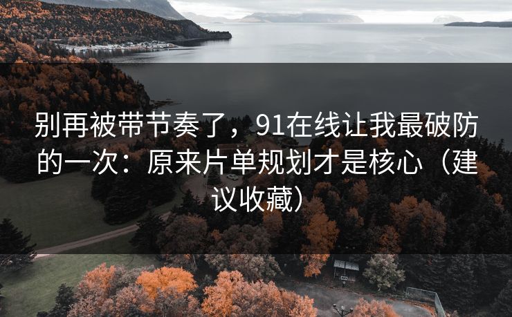 别再被带节奏了,91在线让我最破防的一次:原来片单规划才是核心(建议收藏) 别再被带节奏了,91在线让我最破防的一次:原来片单规划才是核心(建议收藏)