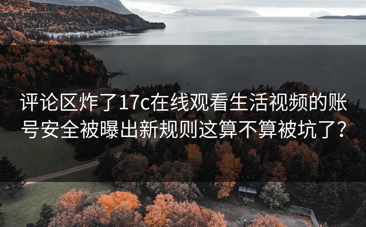 评论区炸了17c在线观看生活视频的账号安全被曝出新规则这算不算被坑了？