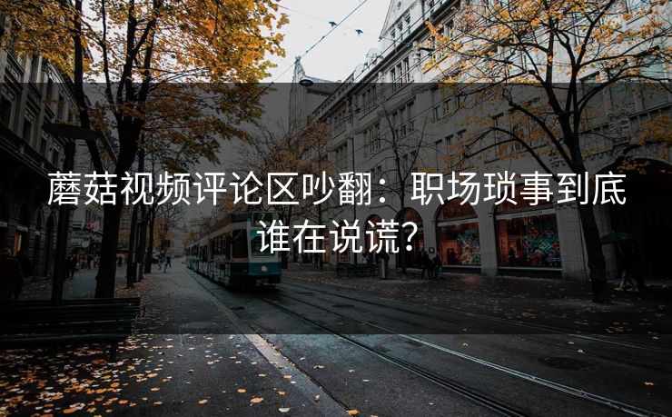 蘑菇视频评论区吵翻：职场琐事到底谁在说谎？