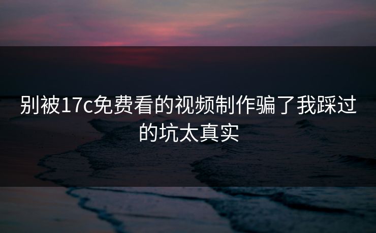 别被17c免费看的视频制作骗了我踩过的坑太真实