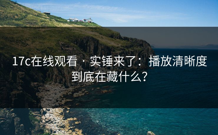 17c在线观看 · 实锤来了：播放清晰度到底在藏什么？