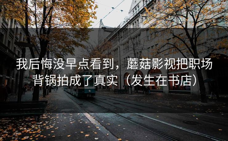 我后悔没早点看到，蘑菇影视把职场背锅拍成了真实（发生在书店）
