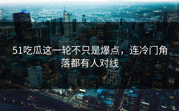 51吃瓜这一轮不只是爆点，连冷门角落都有人对线