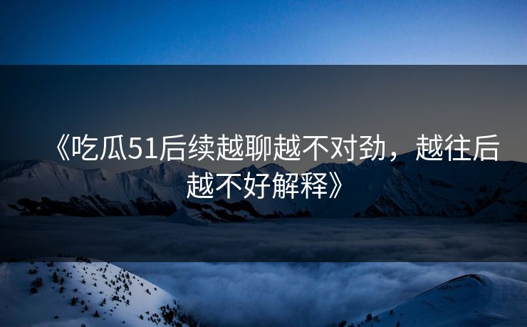 《吃瓜51后续越聊越不对劲,越往后越不好解释》 《吃瓜51后续越聊越不对劲,越往后越不好解释》