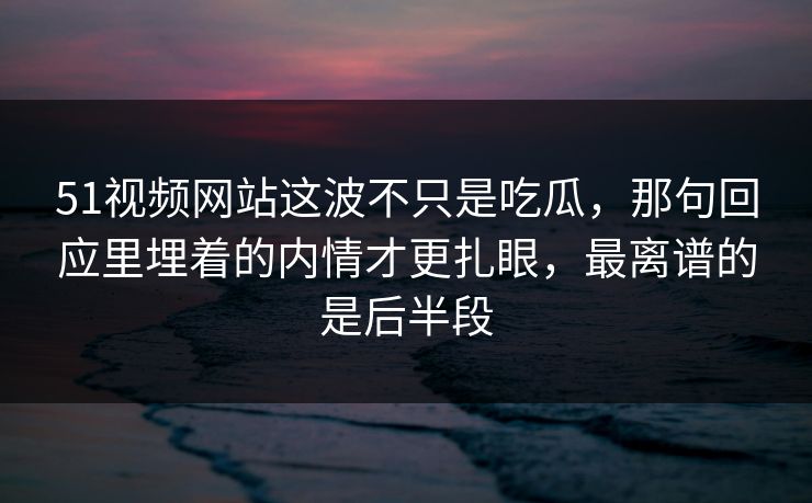 51视频网站这波不只是吃瓜，那句回应里埋着的内情才更扎眼，最离谱的是后半段