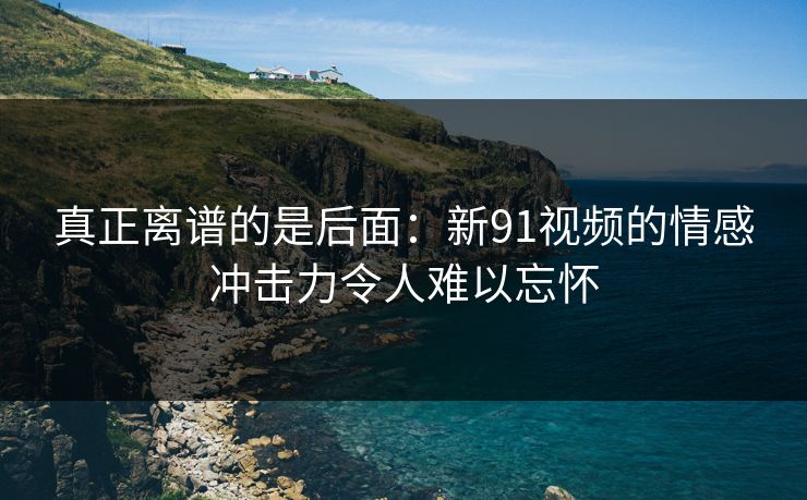 真正离谱的是后面：新91视频的情感冲击力令人难以忘怀